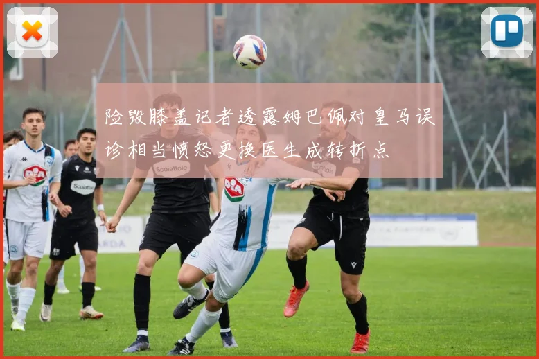 险毁膝盖记者透露姆巴佩对皇马误诊相当愤怒更换医生成转折点