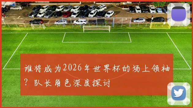 谁将成为2026年世界杯的场上领袖?队长角色深度探讨