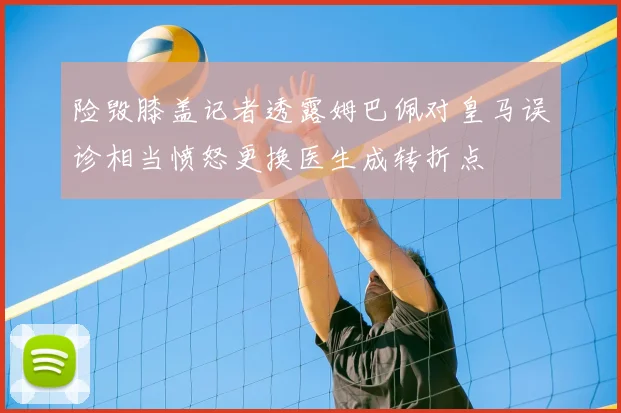 险毁膝盖记者透露姆巴佩对皇马误诊相当愤怒更换医生成转折点