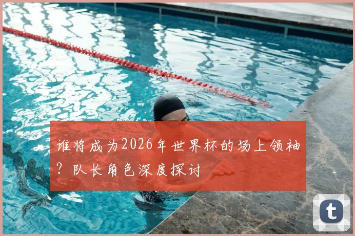 谁将成为2026年世界杯的场上领袖?队长角色深度探讨
